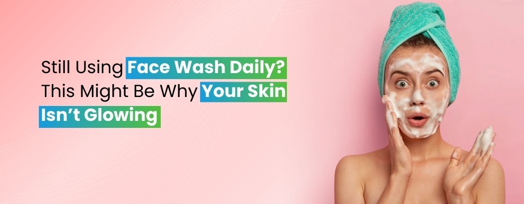 Still Using Face Wash Daily? This Might Be Why Your Skin Isn’t Glowing